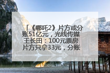 《哪吒2》片方或分账51亿元，光线传媒王长田：100元票房片方只拿33元，分账方式不合理