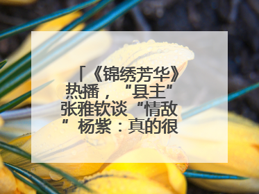 《锦绣芳华》热播，“县主”张雅钦谈“情敌”杨紫：真的很卷丨谈艺录