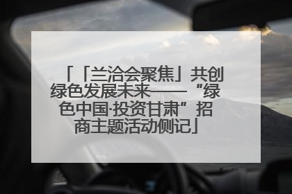 「兰洽会聚焦」共创绿色发展未来——“绿色中国·投资甘肃”招商主题活动侧记