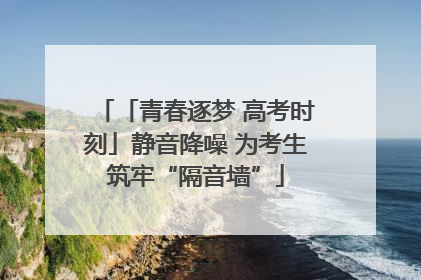 「青春逐梦 高考时刻」静音降噪 为考生筑牢“隔音墙”