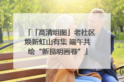 「高清组图」老社区焕新虹山有集 端午共绘“新昆明画卷”