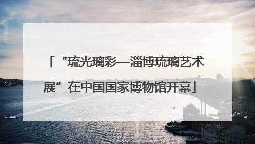 “琉光璃彩—淄博琉璃艺术展”在中国国家博物馆开幕