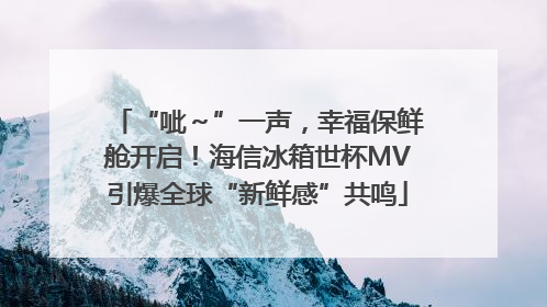 “呲～”一声，幸福保鲜舱开启！海信冰箱世杯MV引爆全球“新鲜感”共鸣