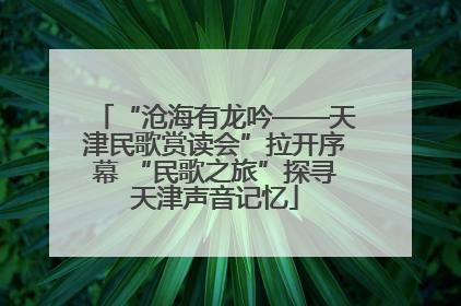 “沧海有龙吟——天津民歌赏读会”拉开序幕 “民歌之旅”探寻天津声音记忆
