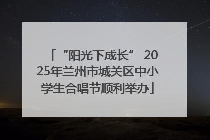 “阳光下成长” 2025年兰州市城关区中小学生合唱节顺利举办