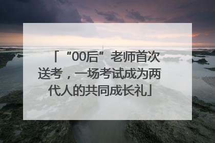 “00后”老师首次送考，一场考试成为两代人的共同成长礼