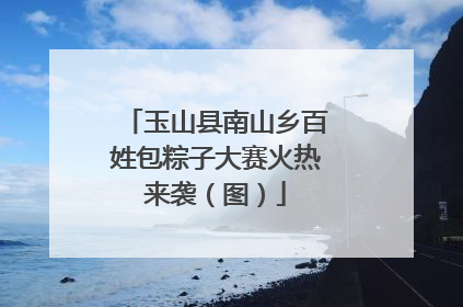 玉山县南山乡百姓包粽子大赛火热来袭（图）
