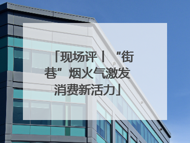 现场评丨“街巷”烟火气激发消费新活力