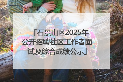 石景山区2025年公开招聘社区工作者面试及综合成绩公示