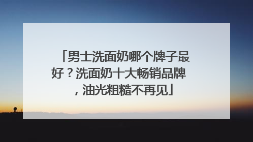 男士洗面奶哪个牌子最好？洗面奶十大畅销品牌，油光粗糙不再见