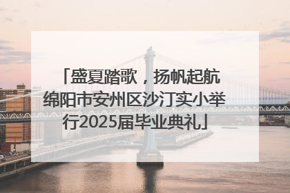 盛夏踏歌，扬帆起航 绵阳市安州区沙汀实小举行2025届毕业典礼
