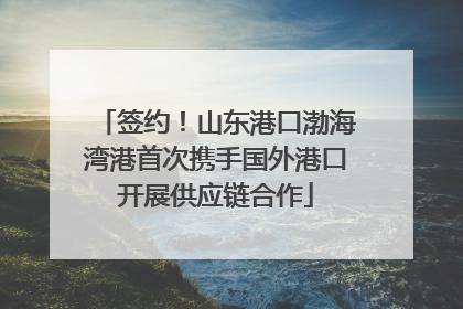签约！山东港口渤海湾港首次携手国外港口开展供应链合作