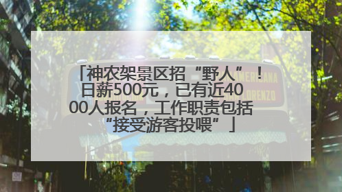 神农架景区招“野人”！日薪500元，已有近4000人报名，工作职责包括“接受游客投喂”