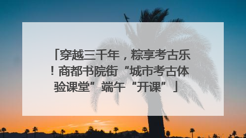 穿越三千年，粽享考古乐！商都书院街“城市考古体验课堂”端午“开课”
