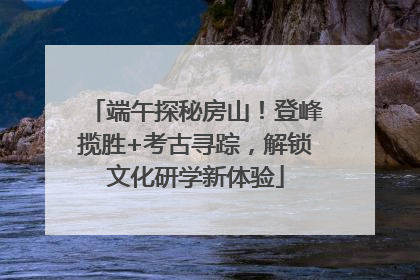 端午探秘房山！登峰揽胜+考古寻踪，解锁文化研学新体验