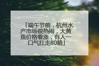 端午节前，杭州水产市场很热闹，大黄鱼价格看涨，有人一口气扛走80箱