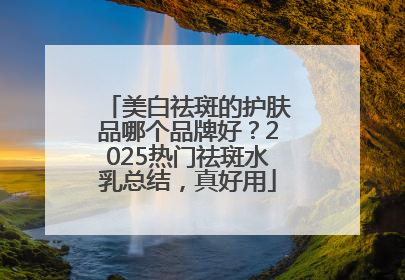 美白祛斑的护肤品哪个品牌好？2025热门祛斑水乳总结，真好用