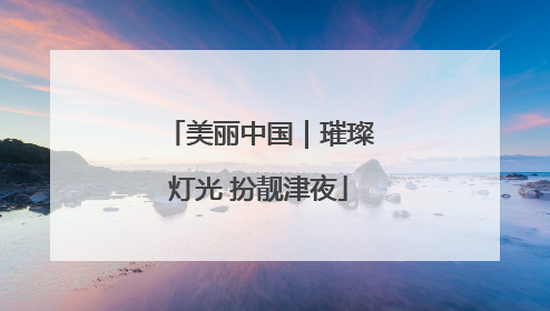 美丽中国｜璀璨灯光 扮靓津夜