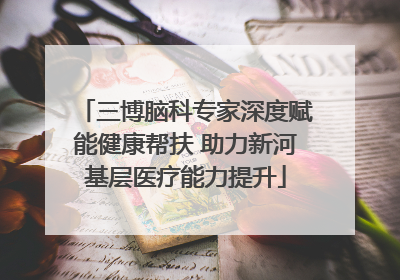 三博脑科专家深度赋能健康帮扶 助力新河基层医疗能力提升