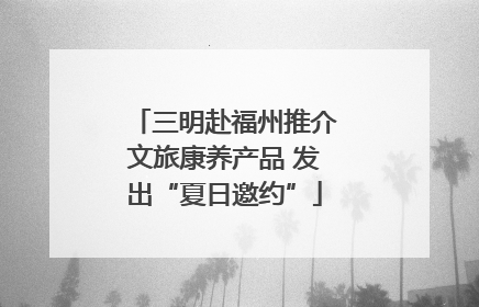 三明赴福州推介文旅康养产品 发出“夏日邀约”