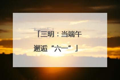 三明：当端午邂逅“六一”