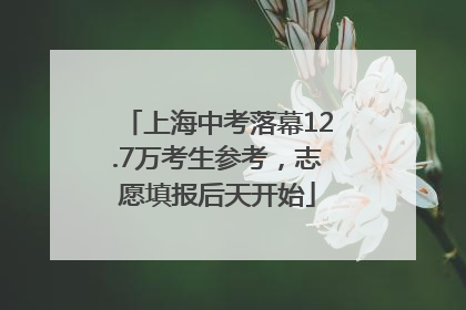 上海中考落幕12.7万考生参考，志愿填报后天开始
