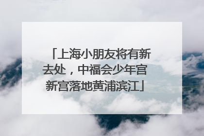上海小朋友将有新去处，中福会少年宫新宫落地黄浦滨江