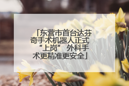 东营市首台达芬奇手术机器人正式“上岗” 外科手术更精准更安全