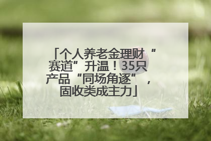 个人养老金理财“赛道”升温！35只产品“同场角逐”，固收类成主力