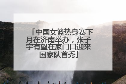 中国女篮热身赛下月在济南举办，张子宇有望在家门口迎来国家队首秀