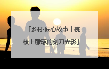 乡村·匠心故事丨桃核上雕琢的刻刀光影