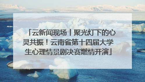 云新闻现场丨聚光灯下的心灵共振！云南省第十四届大学生心理情景剧决赛燃情开演