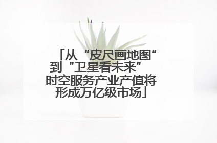 从“皮尺画地图”到“卫星看未来” 时空服务产业产值将形成万亿级市场