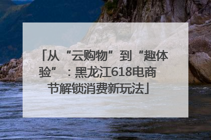 从“云购物”到“趣体验”：黑龙江618电商节解锁消费新玩法