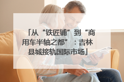 从“铁匠铺”到“商用车半轴之都”：吉林县城接轨国际市场