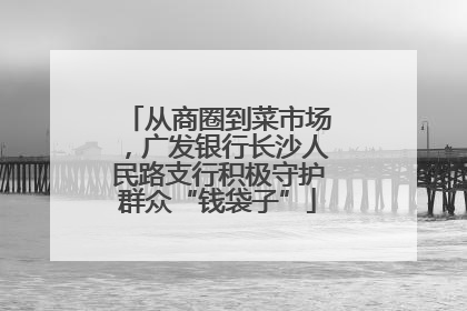 从商圈到菜市场，广发银行长沙人民路支行积极守护群众“钱袋子”