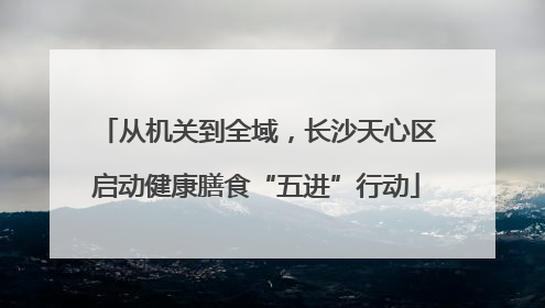 从机关到全域，长沙天心区启动健康膳食“五进”行动