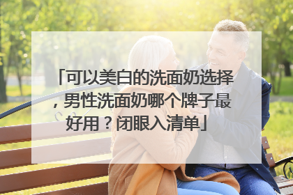 可以美白的洗面奶选择，男性洗面奶哪个牌子最好用？闭眼入清单