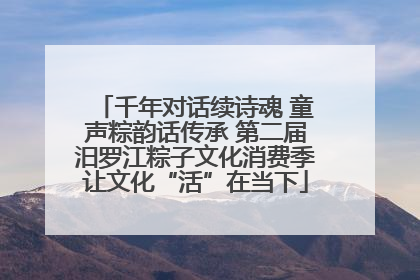 千年对话续诗魂 童声粽韵话传承 第二届汨罗江粽子文化消费季让文化“活”在当下