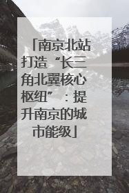 南京北站打造“长三角北翼核心枢纽”：提升南京的城市能级
