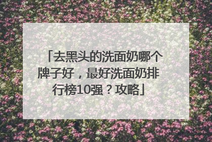 去黑头的洗面奶哪个牌子好，最好洗面奶排行榜10强？攻略