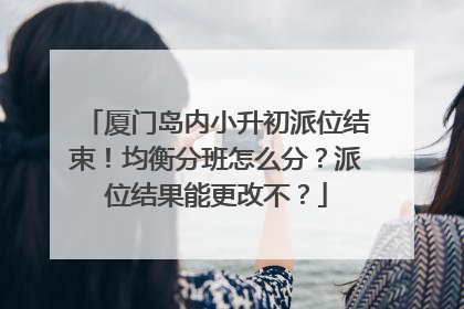 厦门岛内小升初派位结束！均衡分班怎么分？派位结果能更改不？