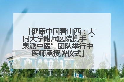 健康中国看山西：大同大学附属医院携手“泉派中医”团队举行中医师承授牌仪式
