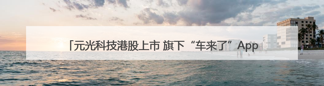 元光科技港股上市 旗下“车来了”App用户超2.9亿，光谷上市公司增至69家