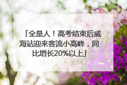 全是人！高考结束后威海站迎来客流小高峰，同比增长20%以上