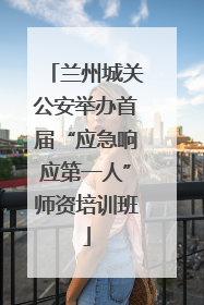 兰州城关公安举办首届“应急响应第一人”师资培训班
