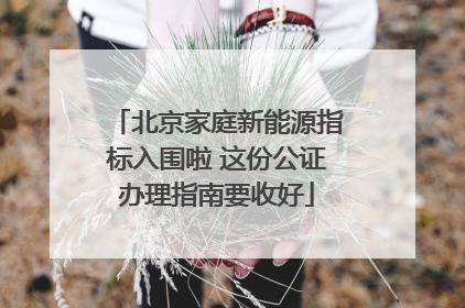 北京家庭新能源指标入围啦 这份公证办理指南要收好
