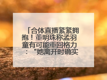 合体直播紧紧拥抱！董明珠称孟羽童有可能重回格力：“她离开时确实犯了很大的错”