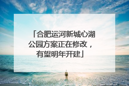 合肥运河新城心湖公园方案正在修改，有望明年开建