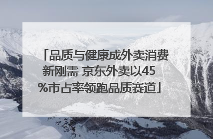品质与健康成外卖消费新刚需 京东外卖以45%市占率领跑品质赛道
